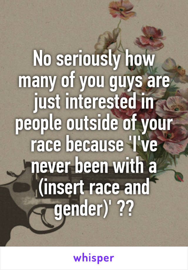 No seriously how many of you guys are just interested in people outside of your race because 'I've never been with a (insert race and gender)' ??