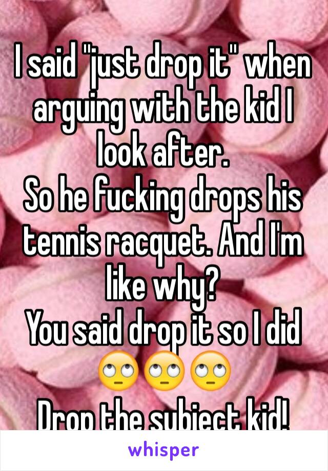 I said "just drop it" when arguing with the kid I look after. 
So he fucking drops his tennis racquet. And I'm like why?
You said drop it so I did 🙄🙄🙄
Drop the subject kid!