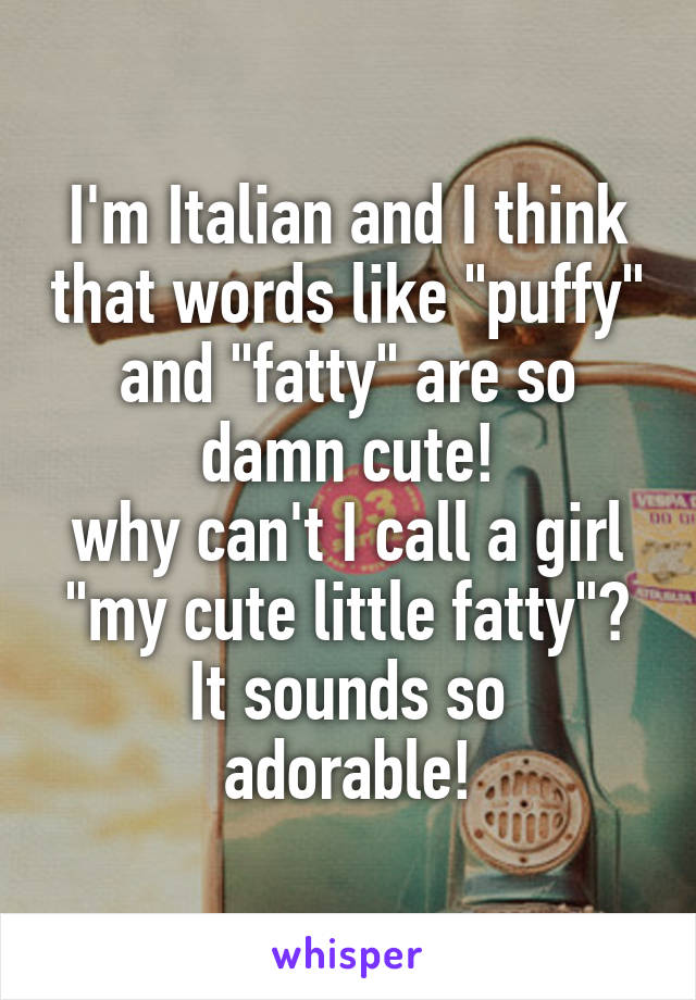 I'm Italian and I think that words like "puffy" and "fatty" are so damn cute!
why can't I call a girl "my cute little fatty"?
It sounds so adorable!