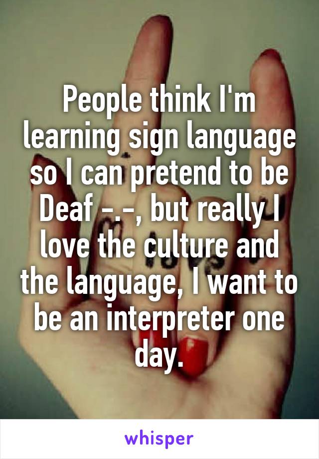 People think I'm learning sign language so I can pretend to be Deaf -.-, but really I love the culture and the language, I want to be an interpreter one day.