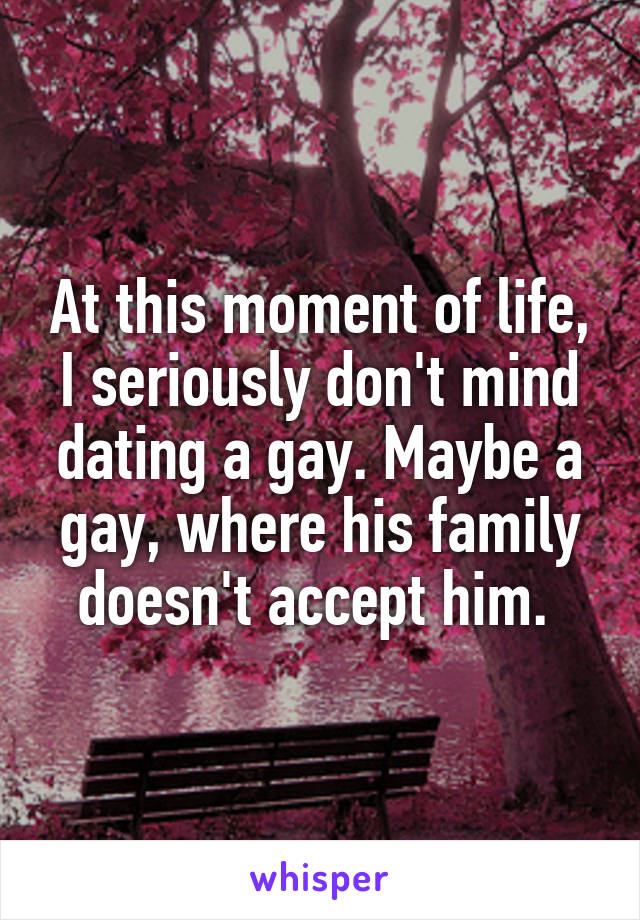 At this moment of life, I seriously don't mind dating a gay. Maybe a gay, where his family doesn't accept him. 