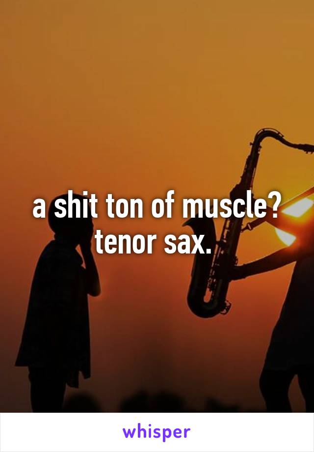 a shit ton of muscle? tenor sax. 