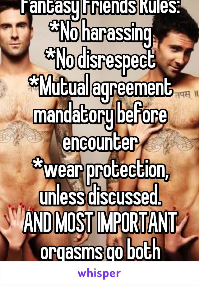 Fantasy Friends Rules:
*No harassing
*No disrespect
*Mutual agreement mandatory before encounter
*wear protection, unless discussed.
AND MOST IMPORTANT
orgasms go both ways!