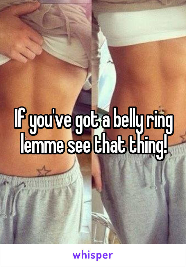 If you've got a belly ring lemme see that thing!