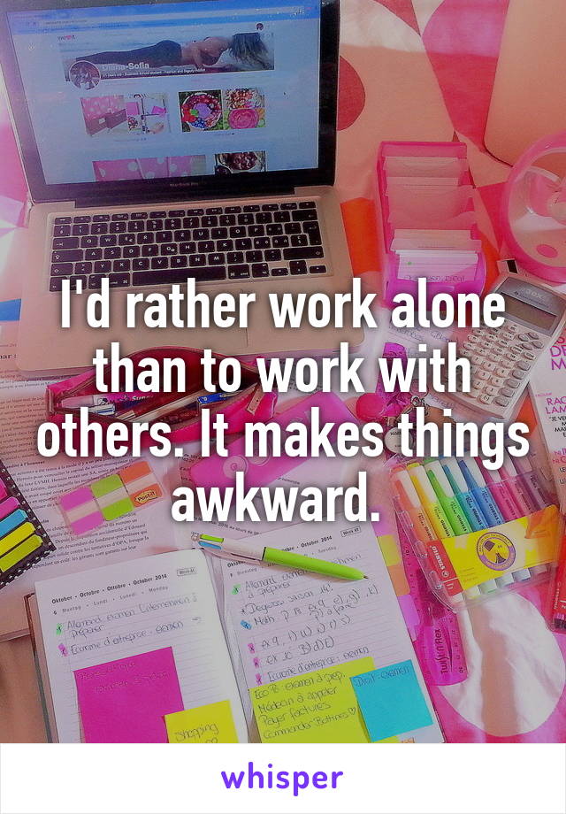 I'd rather work alone than to work with others. It makes things awkward. 