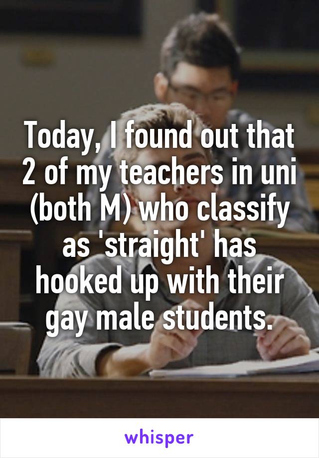 Today, I found out that 2 of my teachers in uni (both M) who classify as 'straight' has hooked up with their gay male students.