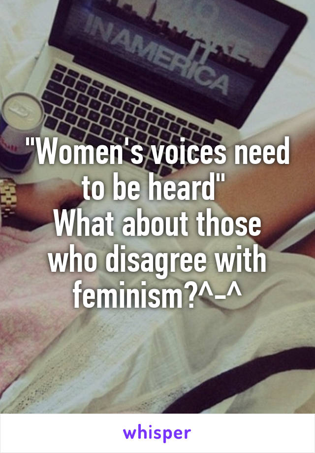 "Women's voices need to be heard" 
What about those who disagree with feminism?^-^