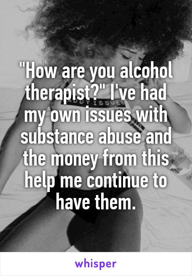 "How are you alcohol therapist?" I've had my own issues with substance abuse and the money from this help me continue to have them.