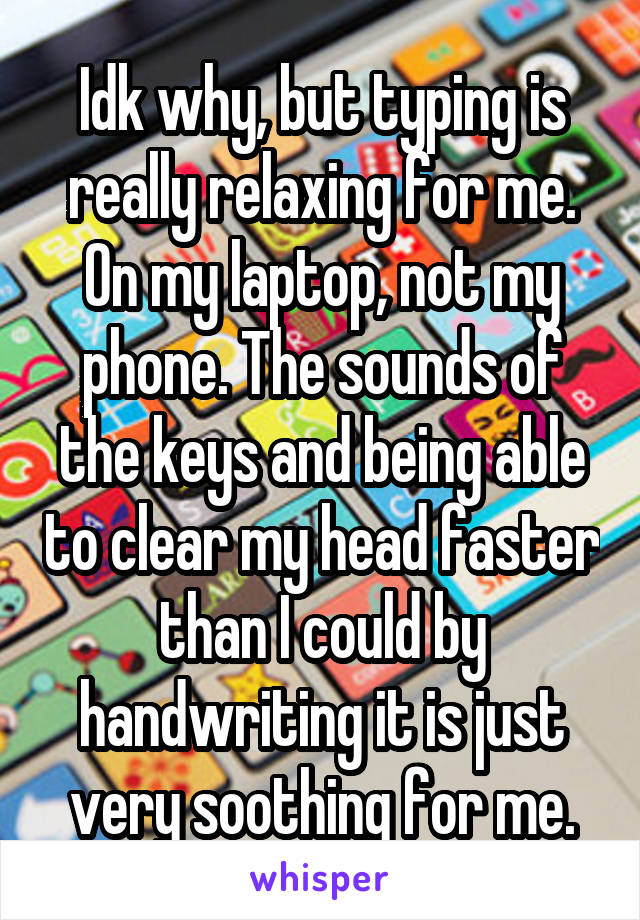 Idk why, but typing is really relaxing for me. On my laptop, not my phone. The sounds of the keys and being able to clear my head faster than I could by handwriting it is just very soothing for me.