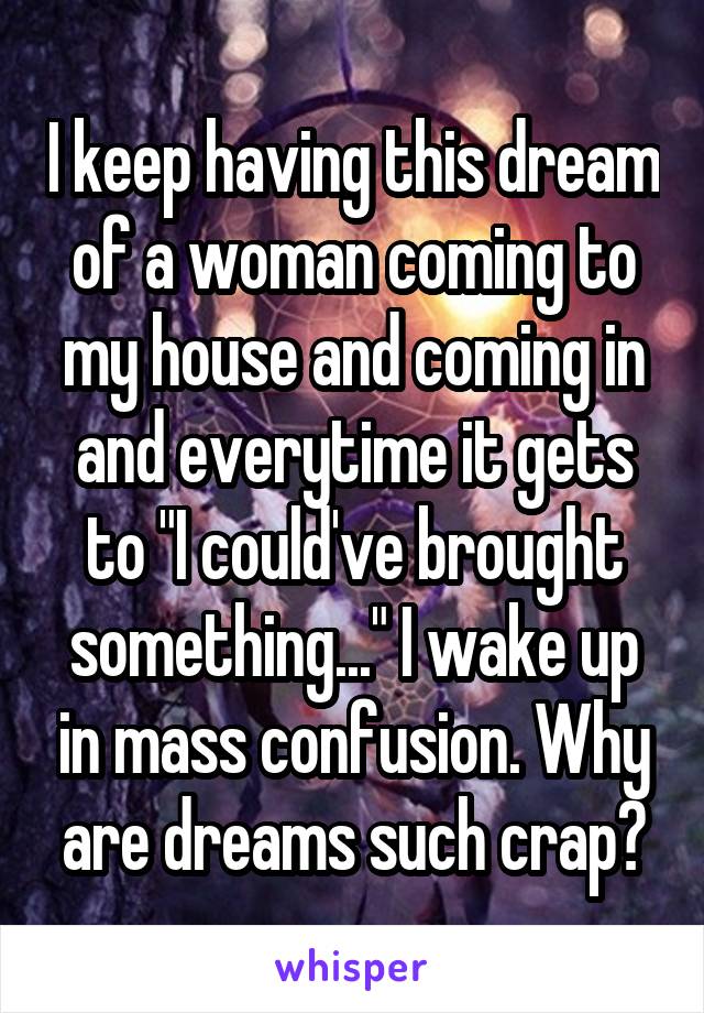 I keep having this dream of a woman coming to my house and coming in and everytime it gets to "I could've brought something..." I wake up in mass confusion. Why are dreams such crap?