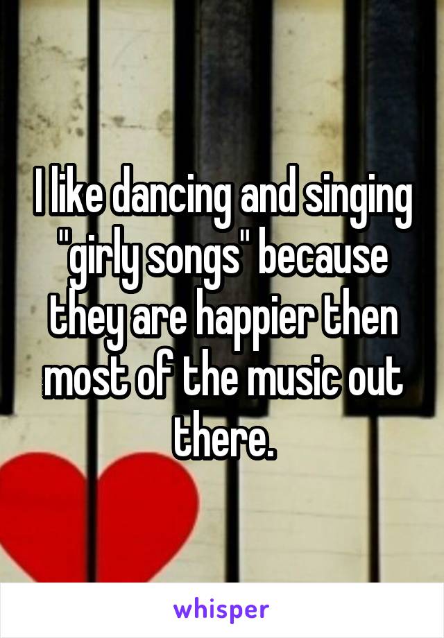 I like dancing and singing "girly songs" because they are happier then most of the music out there.