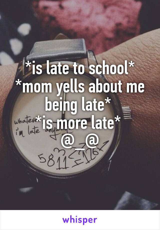 *is late to school* *mom yells about me being late* 
*is more late* 
@_@
