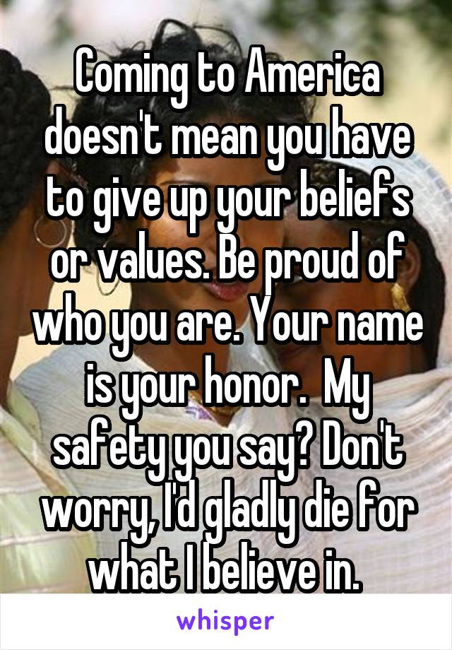 Coming to America doesn't mean you have to give up your beliefs or values. Be proud of who you are. Your name is your honor.  My safety you say? Don't worry, I'd gladly die for what I believe in. 