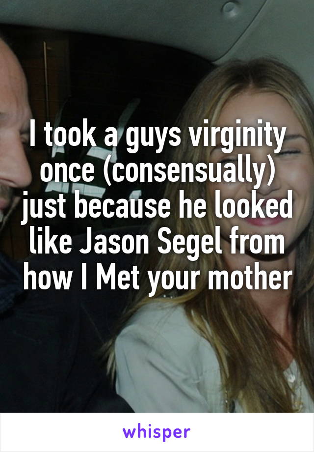 I took a guys virginity once (consensually) just because he looked like Jason Segel from how I Met your mother   