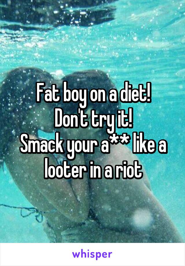 Fat boy on a diet!
Don't try it!
Smack your a** like a looter in a riot