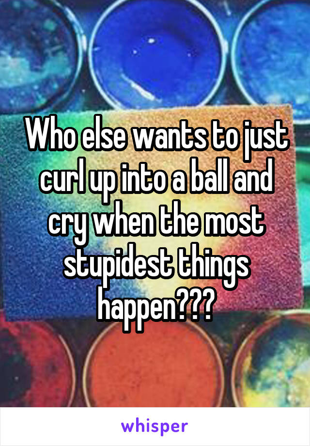 Who else wants to just curl up into a ball and cry when the most stupidest things happen???