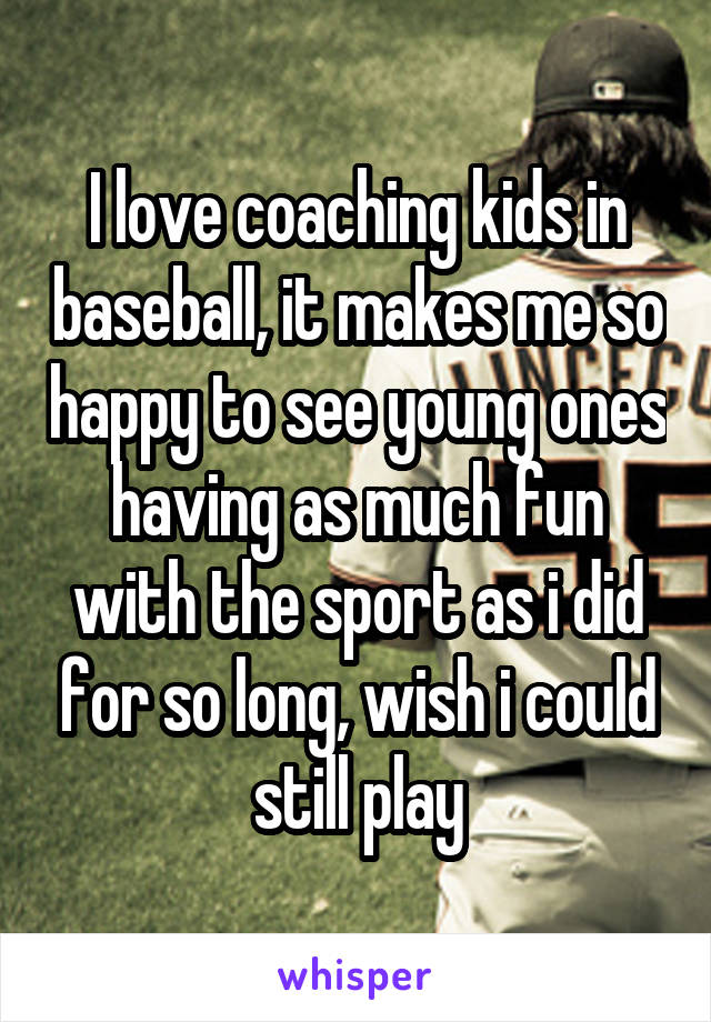 I love coaching kids in baseball, it makes me so happy to see young ones having as much fun with the sport as i did for so long, wish i could still play