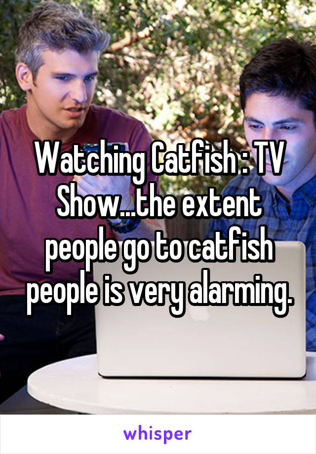 Watching Catfish : TV Show...the extent people go to catfish people is very alarming.