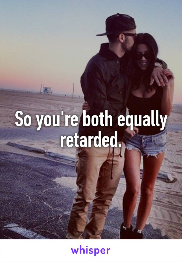 So you're both equally retarded.