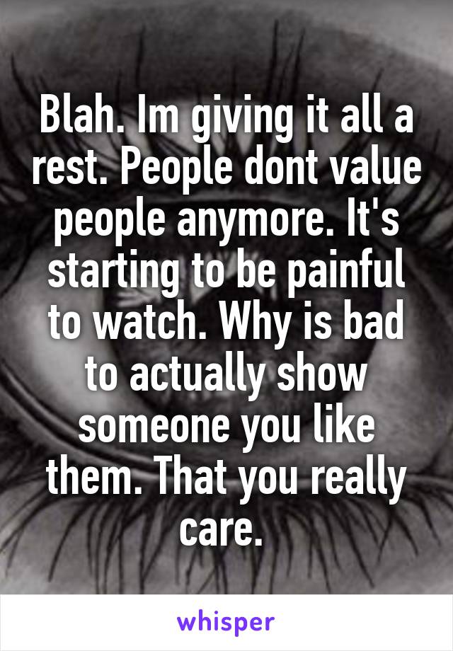 Blah. Im giving it all a rest. People dont value people anymore. It's starting to be painful to watch. Why is bad to actually show someone you like them. That you really care. 