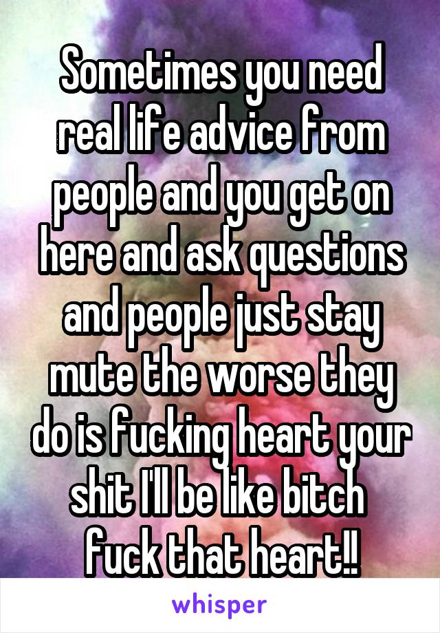 Sometimes you need real life advice from people and you get on here and ask questions and people just stay mute the worse they do is fucking heart your shit I'll be like bitch  fuck that heart!!