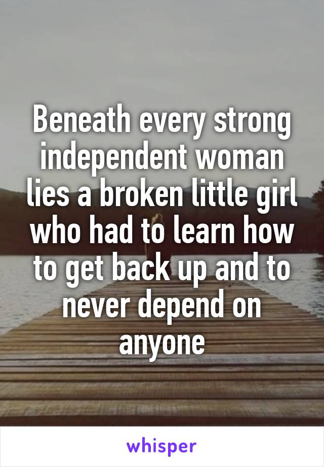 Beneath every strong independent woman lies a broken little girl who had to learn how to get back up and to never depend on anyone