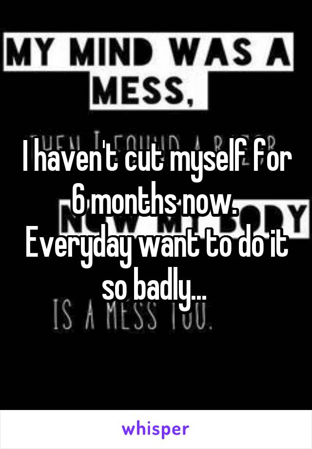 I haven't cut myself for 6 months now.  Everyday want to do it so badly... 