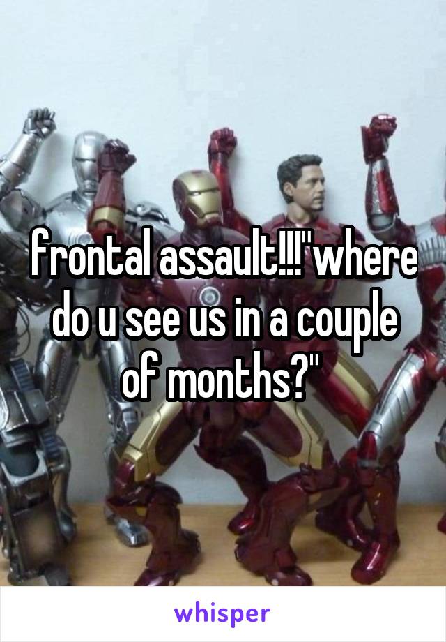 frontal assault!!!"where do u see us in a couple of months?" 