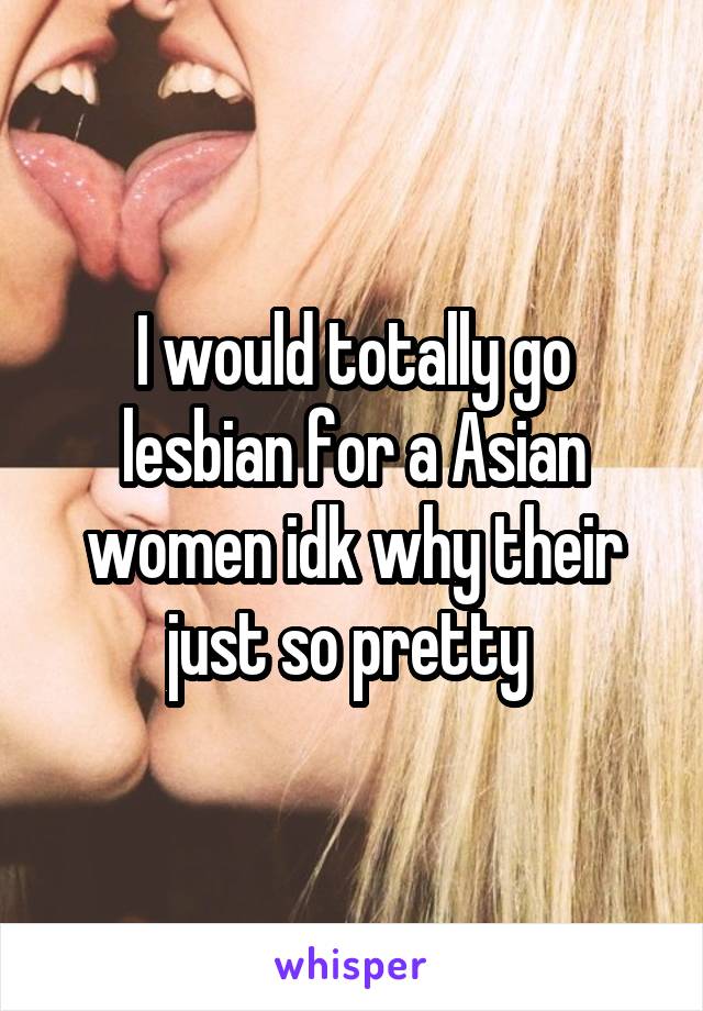 I would totally go lesbian for a Asian women idk why their just so pretty 