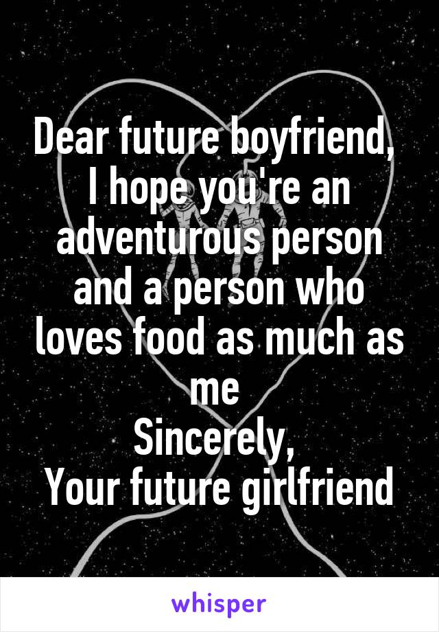 Dear future boyfriend, 
I hope you're an adventurous person and a person who loves food as much as me 
Sincerely, 
Your future girlfriend