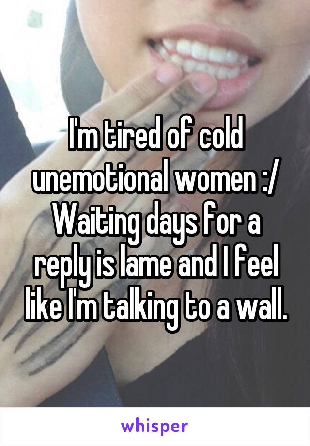 I'm tired of cold unemotional women :/ Waiting days for a reply is lame and I feel like I'm talking to a wall.