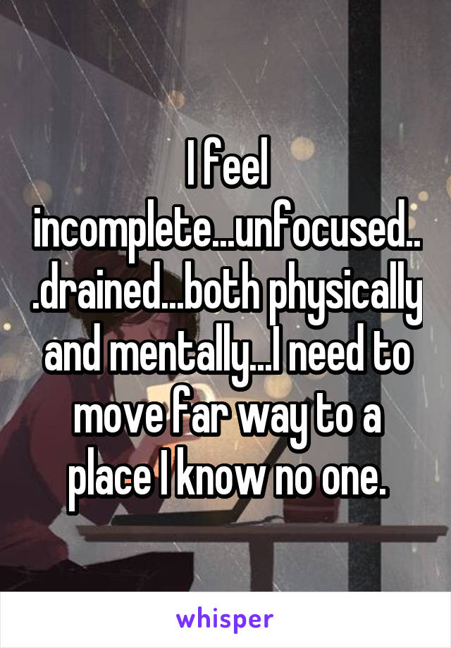 I feel incomplete...unfocused...drained...both physically and mentally...I need to move far way to a place I know no one.