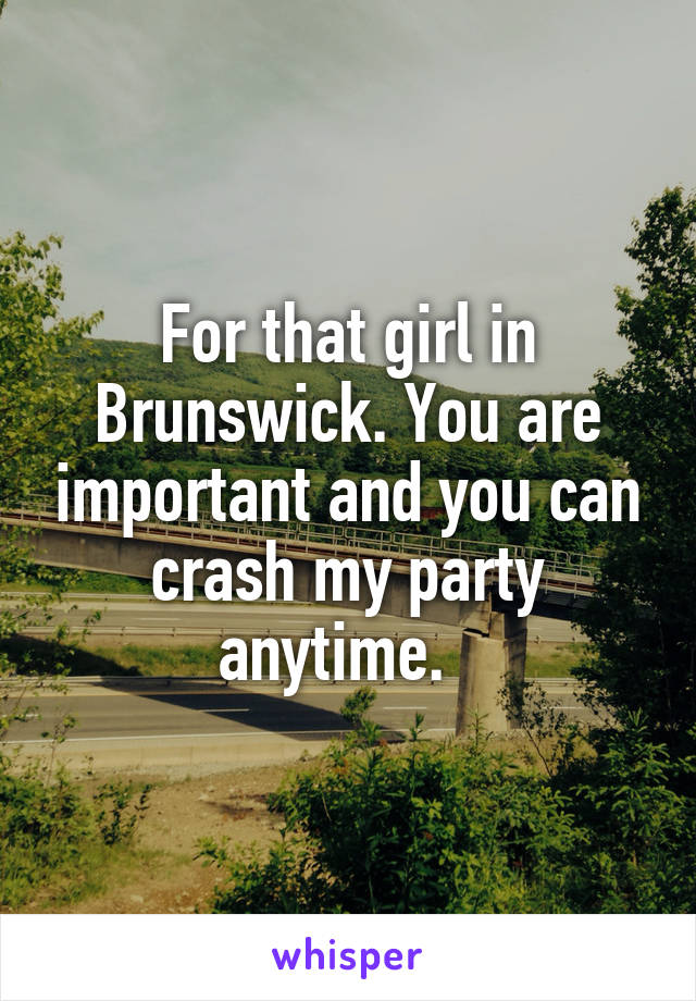 For that girl in Brunswick. You are important and you can crash my party anytime.  