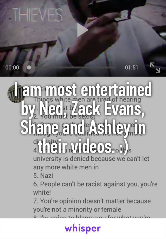 I am most entertained by Ned, Zack Evans, Shane and Ashley in their videos. :)