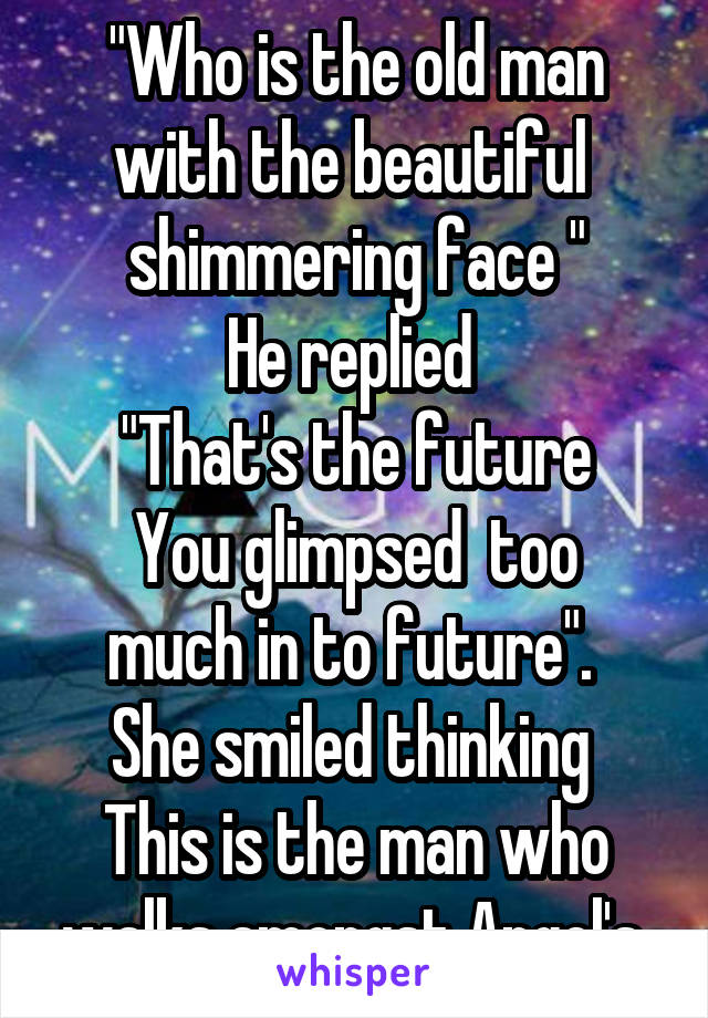 "Who is the old man with the beautiful  shimmering face "
He replied 
"That's the future
You glimpsed  too much in to future". 
She smiled thinking 
This is the man who walks amongst Angel's.