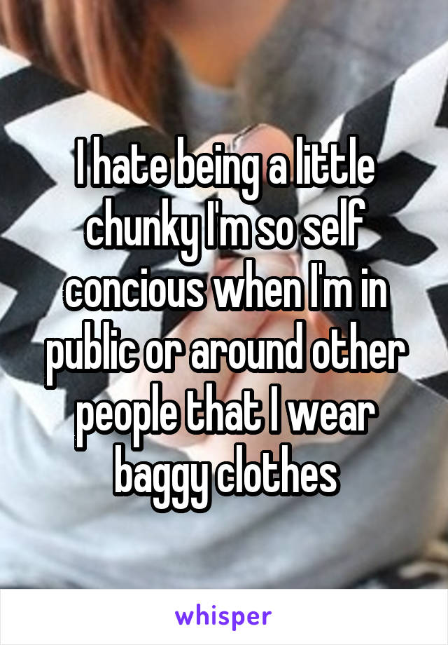 I hate being a little chunky I'm so self concious when I'm in public or around other people that I wear baggy clothes