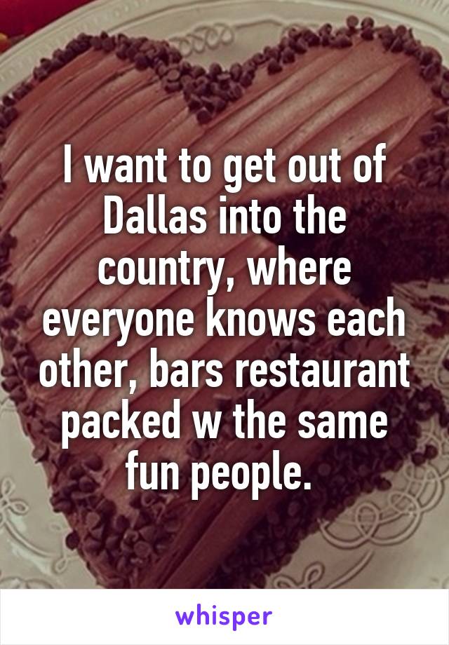 I want to get out of Dallas into the country, where everyone knows each other, bars restaurant packed w the same fun people. 