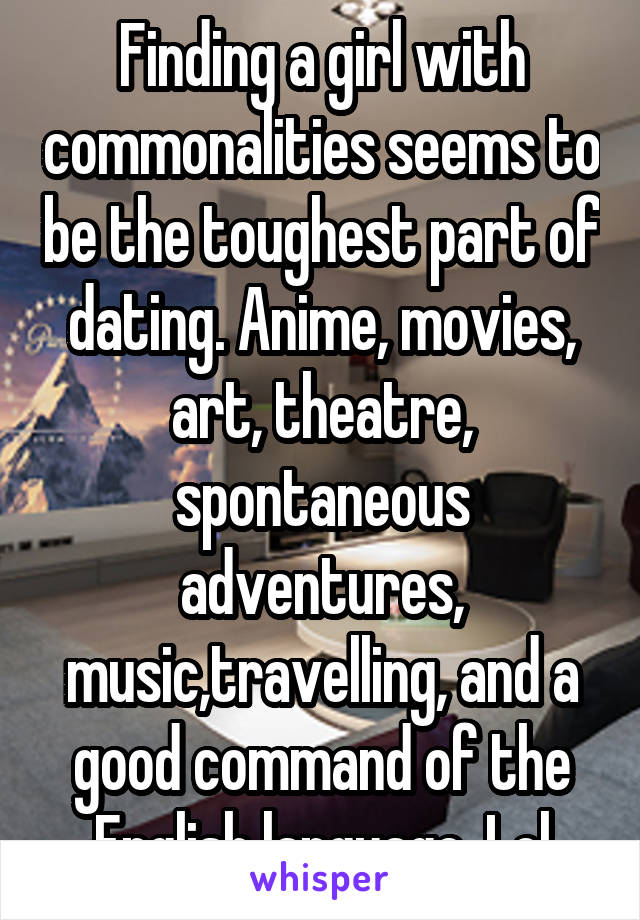 Finding a girl with commonalities seems to be the toughest part of dating. Anime, movies, art, theatre, spontaneous adventures, music,travelling, and a good command of the English language. Lol