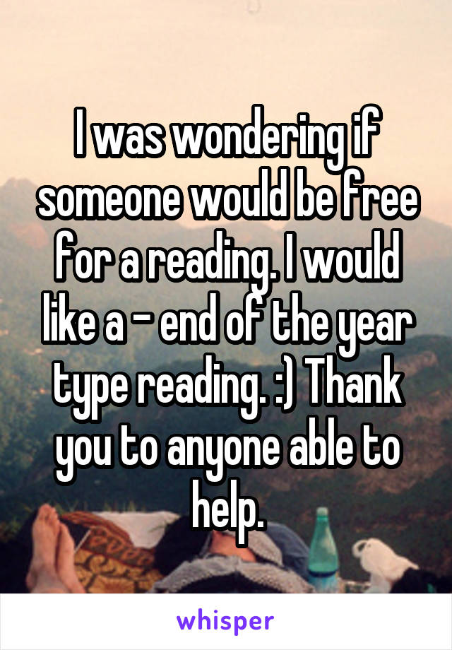 I was wondering if someone would be free for a reading. I would like a - end of the year type reading. :) Thank you to anyone able to help.