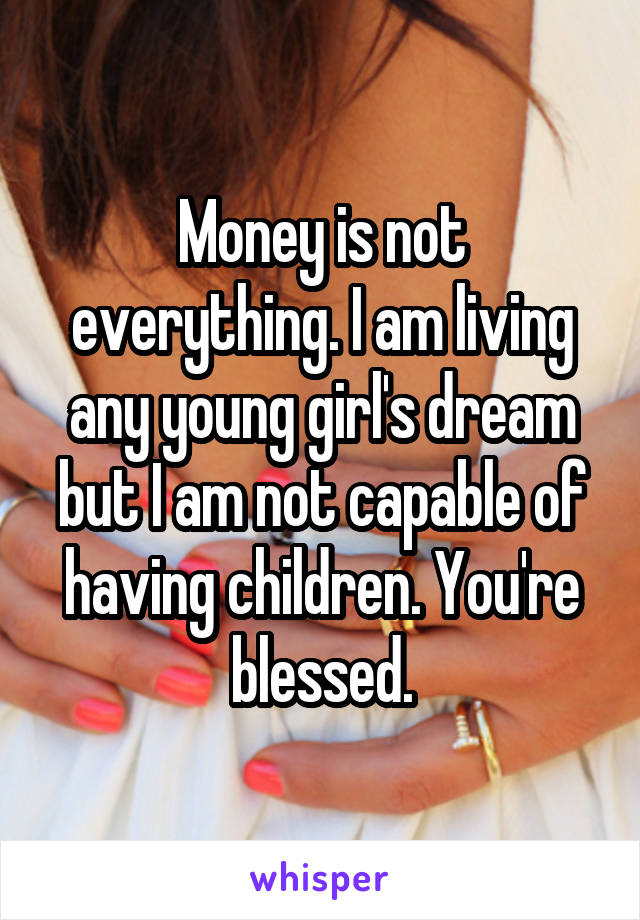 Money is not everything. I am living any young girl's dream but I am not capable of having children. You're blessed.