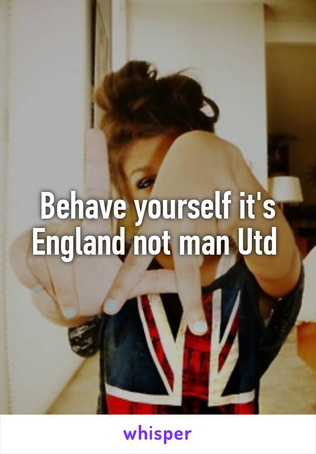 Behave yourself it's England not man Utd 