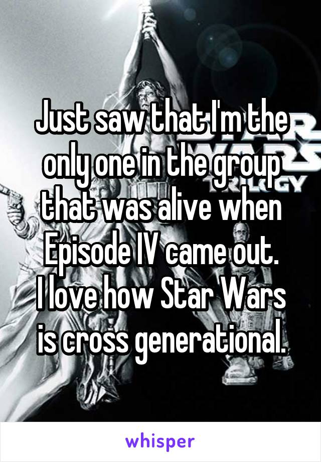 Just saw that I'm the only one in the group that was alive when Episode IV came out.
I love how Star Wars is cross generational.