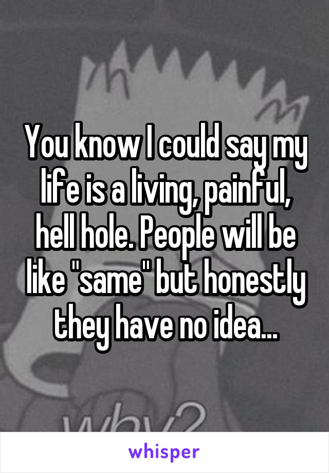 You know I could say my life is a living, painful, hell hole. People will be like "same" but honestly they have no idea...