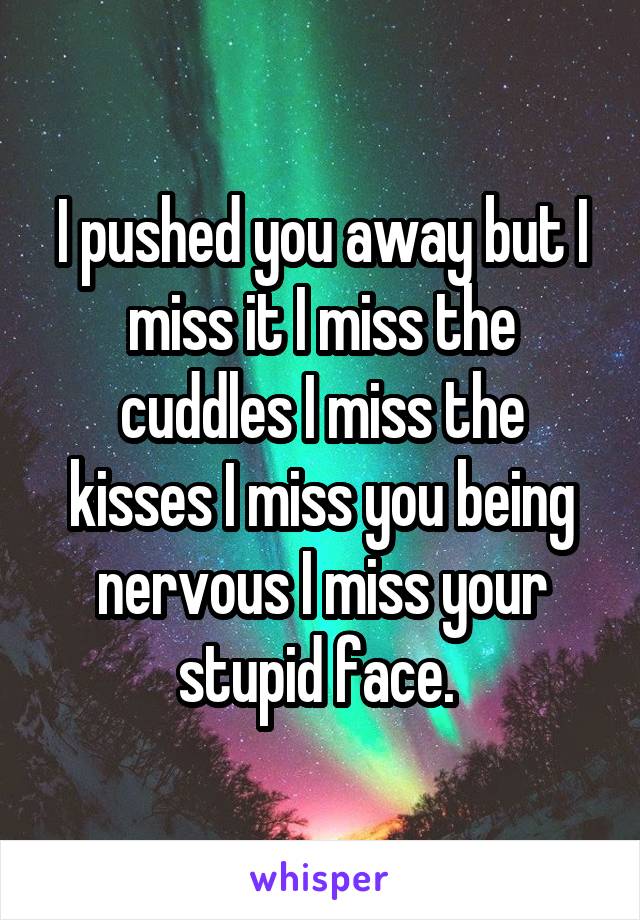 I pushed you away but I miss it I miss the cuddles I miss the kisses I miss you being nervous I miss your stupid face. 