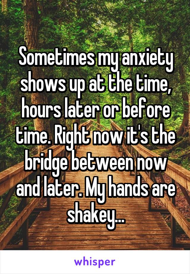 Sometimes my anxiety shows up at the time, hours later or before time. Right now it's the bridge between now and later. My hands are shakey...