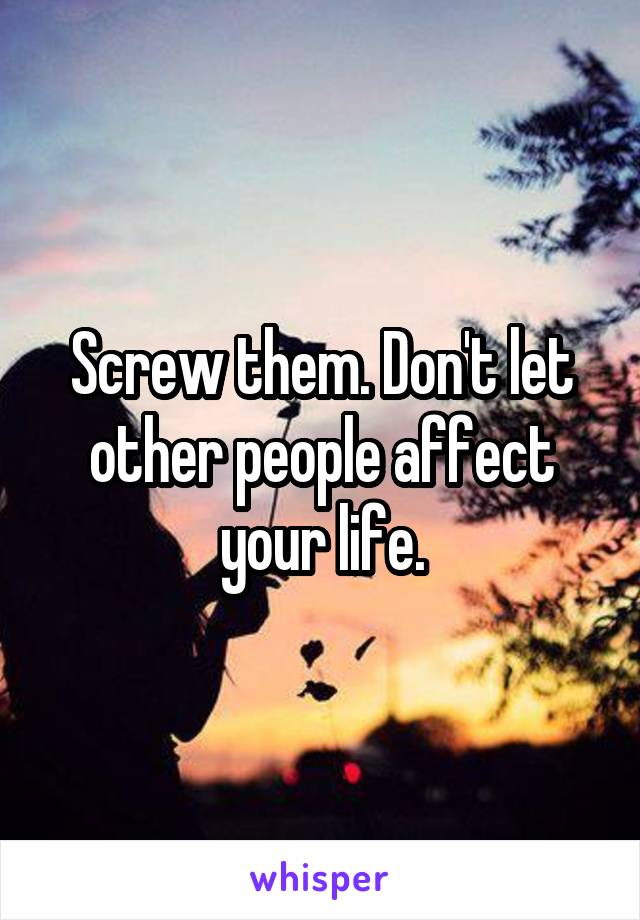 Screw them. Don't let other people affect your life.