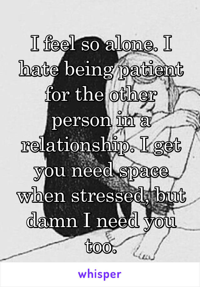 I feel so alone. I hate being patient for the other person in a relationship. I get you need space when stressed, but damn I need you too.