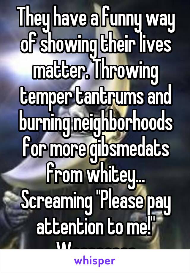 They have a funny way of showing their lives matter. Throwing temper tantrums and burning neighborhoods for more gibsmedats from whitey... Screaming "Please pay attention to me!" Waaaaaaaa