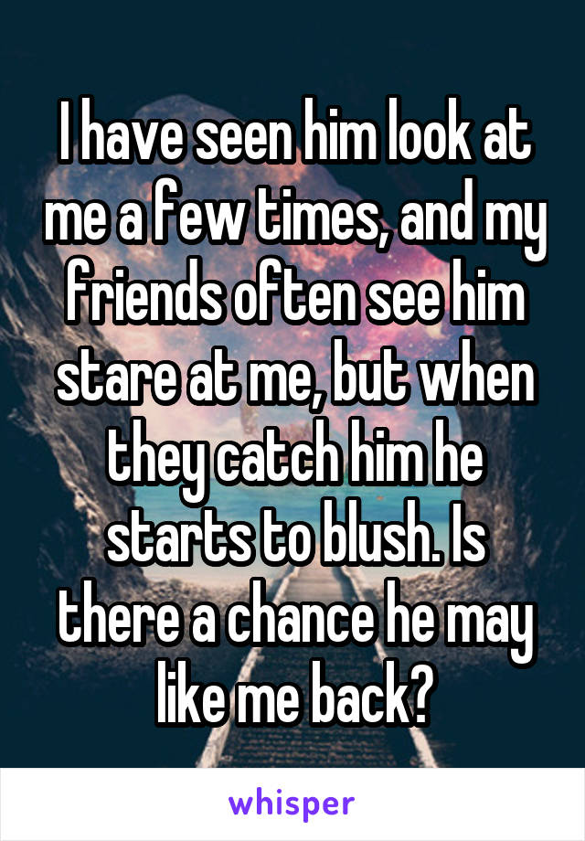 I have seen him look at me a few times, and my friends often see him stare at me, but when they catch him he starts to blush. Is there a chance he may like me back?