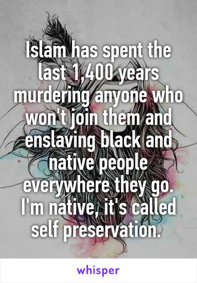 Islam has spent the last 1,400 years murdering anyone who won't join them and enslaving black and native people everywhere they go. I'm native, it's called self preservation. 
